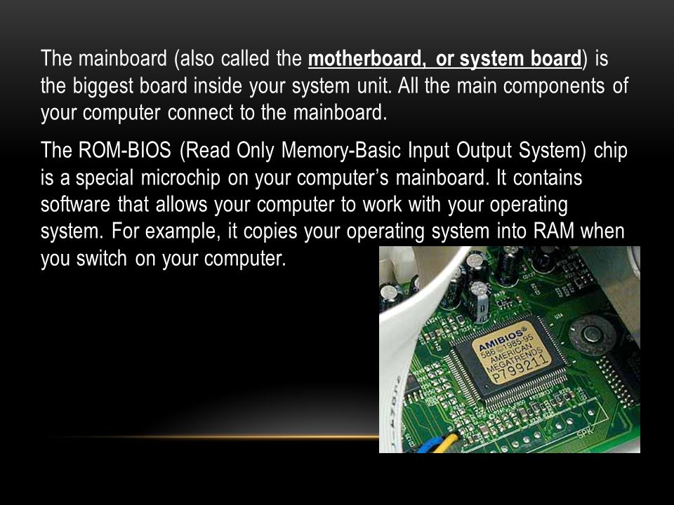 The mainboard (also called the motherboard, or system board) is the biggest board inside your system unit.