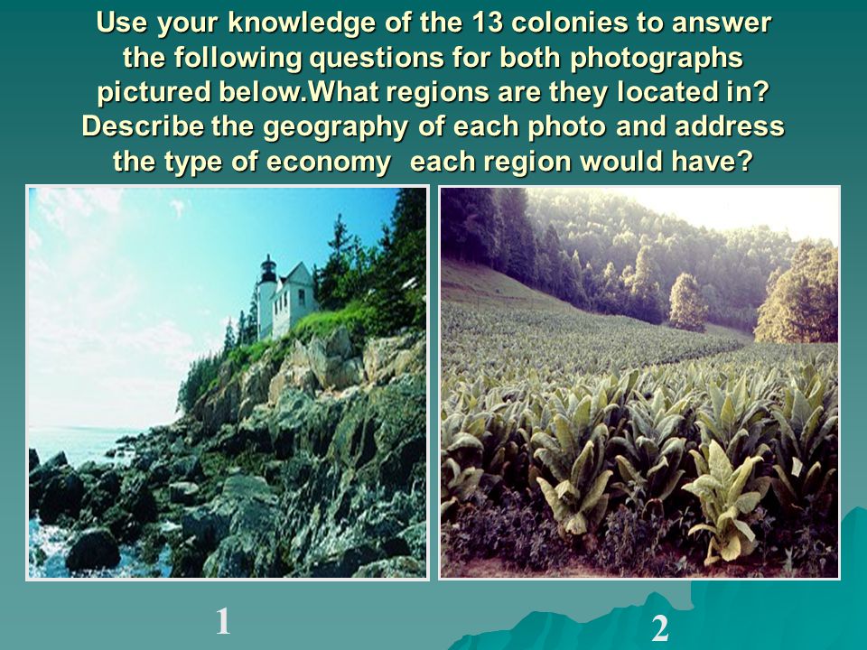 Use your knowledge of the 13 colonies to answer the following questions for both photographs pictured below.What regions are they located in Describe the geography of each photo and address the type of economy each region would have