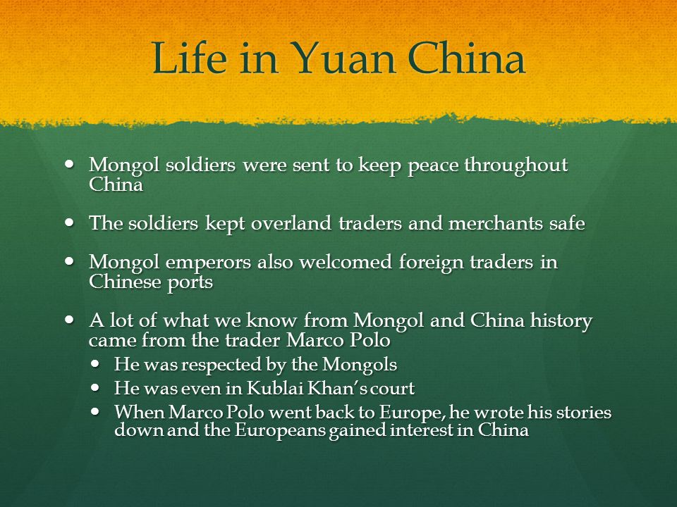 Life in Yuan China Mongol soldiers were sent to keep peace throughout China. The soldiers kept overland traders and merchants safe.
