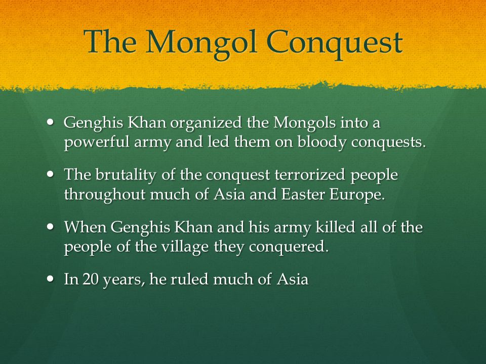The Mongol Conquest Genghis Khan organized the Mongols into a powerful army and led them on bloody conquests.