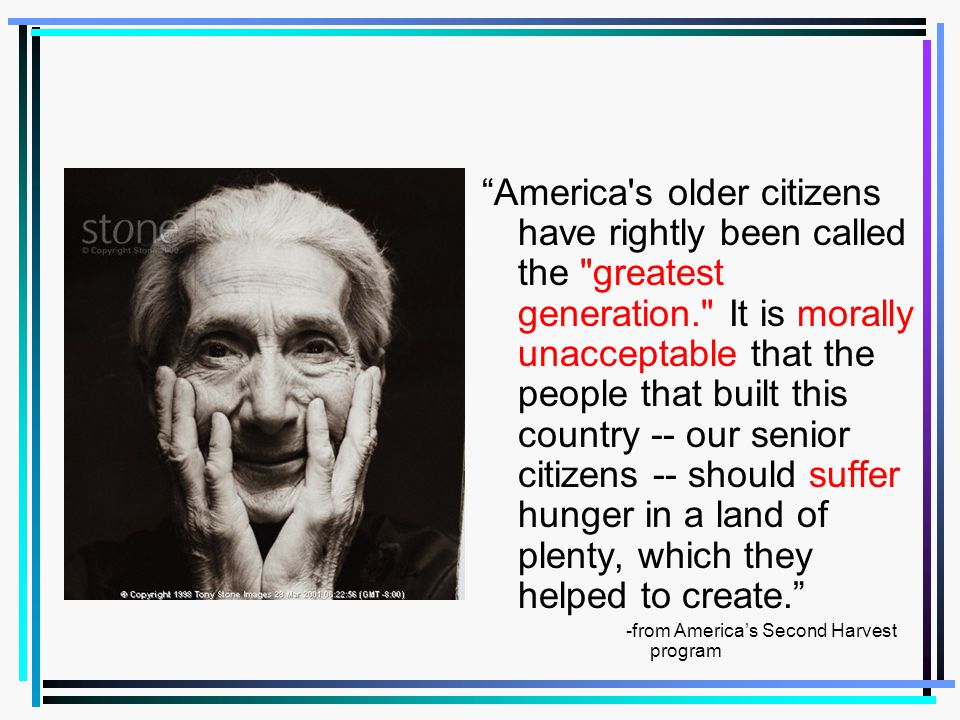 America s older citizens have rightly been called the greatest generation. It is morally unacceptable that the people that built this country -- our senior citizens -- should suffer hunger in a land of plenty, which they helped to create.