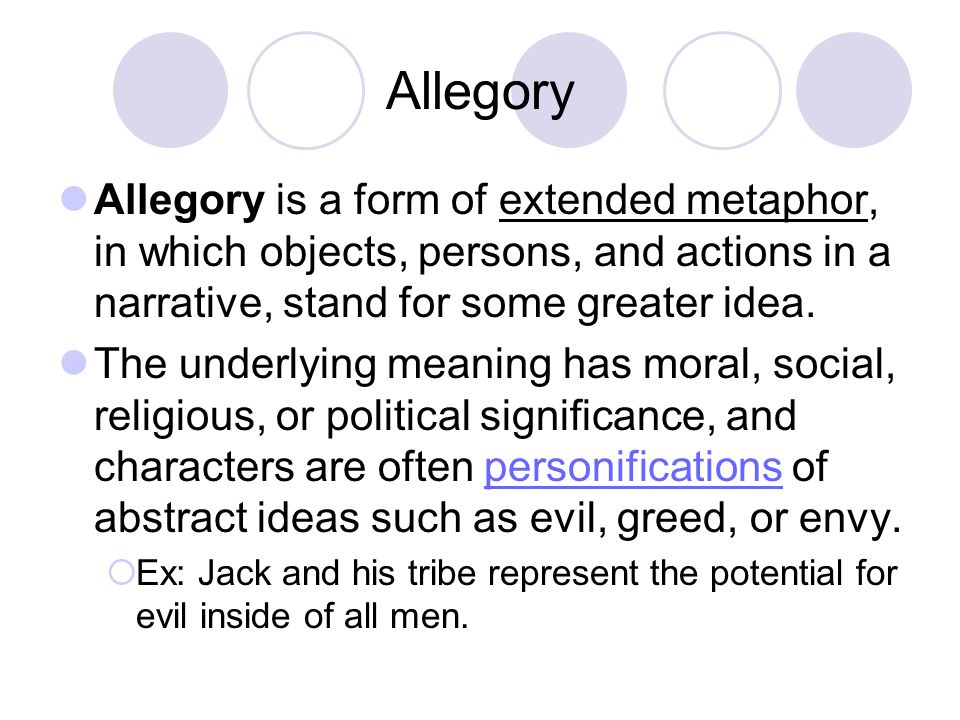 Allegory Allegory is a form of extended metaphor, in which objects, persons, and actions in a narrative, stand for some greater idea.