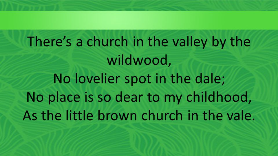 There’s a church in the valley by the wildwood, No lovelier spot in the dale; No place is so dear to my childhood, As the little brown church in the vale.