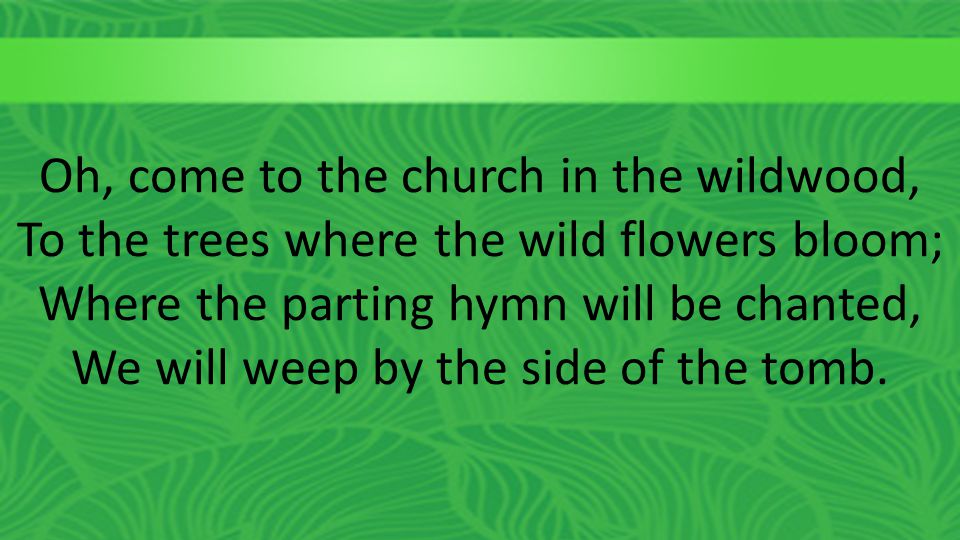 Oh, come to the church in the wildwood, To the trees where the wild flowers bloom; Where the parting hymn will be chanted, We will weep by the side of the tomb.