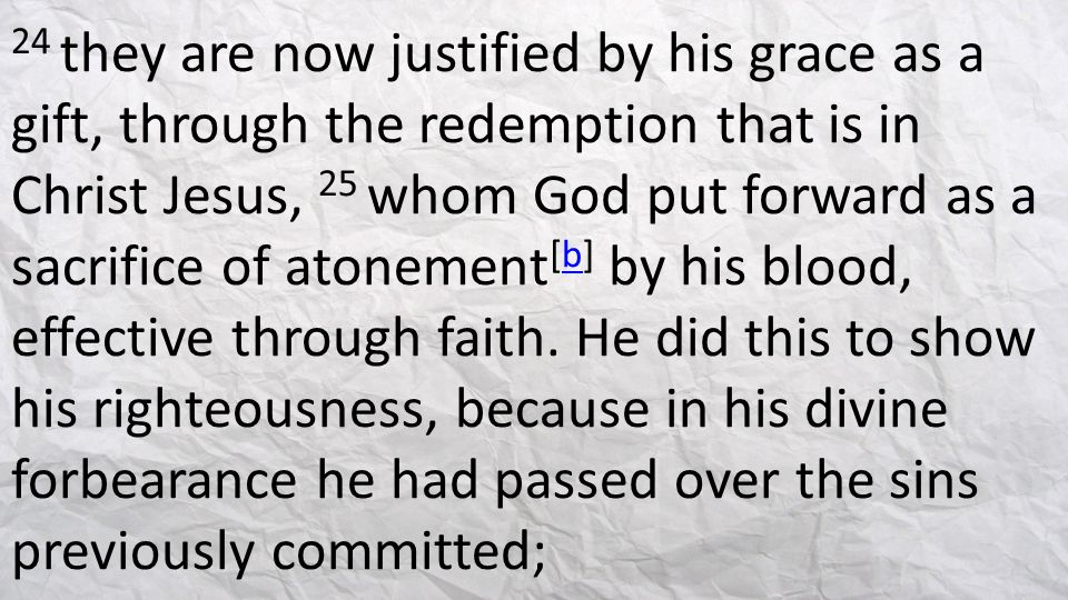 24 they are now justified by his grace as a gift, through the redemption that is in Christ Jesus, 25 whom God put forward as a sacrifice of atonement[b] by his blood, effective through faith.
