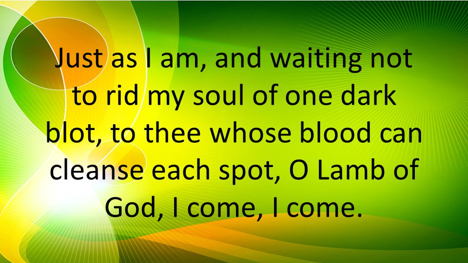 Just as I am, and waiting not to rid my soul of one dark blot, to thee whose blood can cleanse each spot, O Lamb of God, I come, I come.