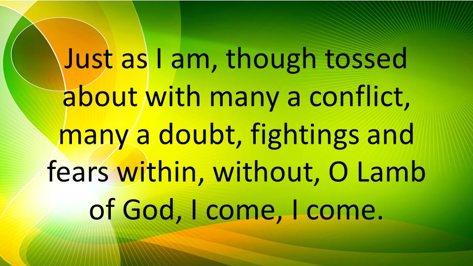 Just as I am, though tossed about with many a conflict, many a doubt, fightings and fears within, without, O Lamb of God, I come, I come.
