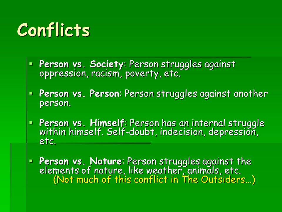 Conflicts Person vs. Society: Person struggles against oppression, racism, poverty, etc. Person vs. Person: Person struggles against another person.