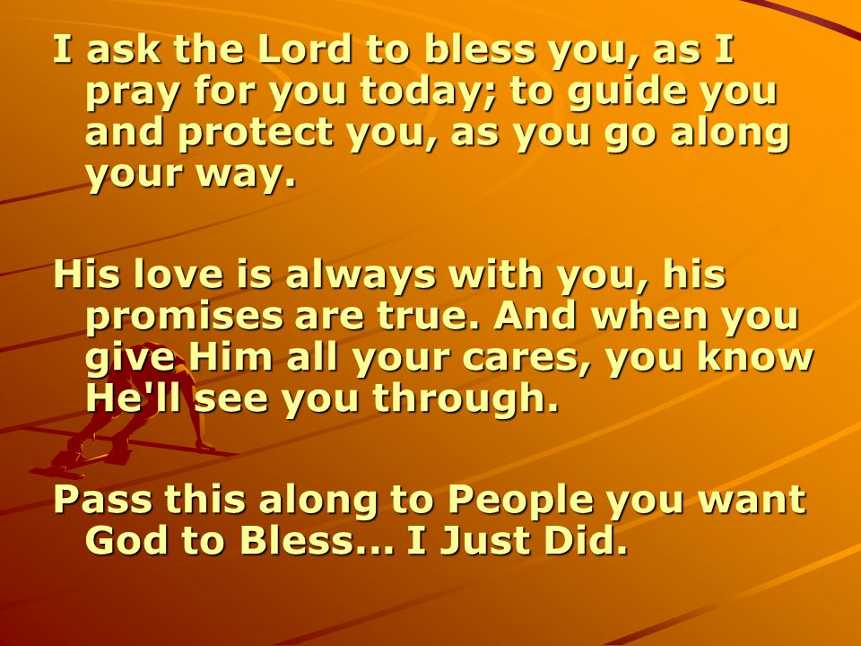 I ask the Lord to bless you, as I pray for you today; to guide you and protect you, as you go along your way.