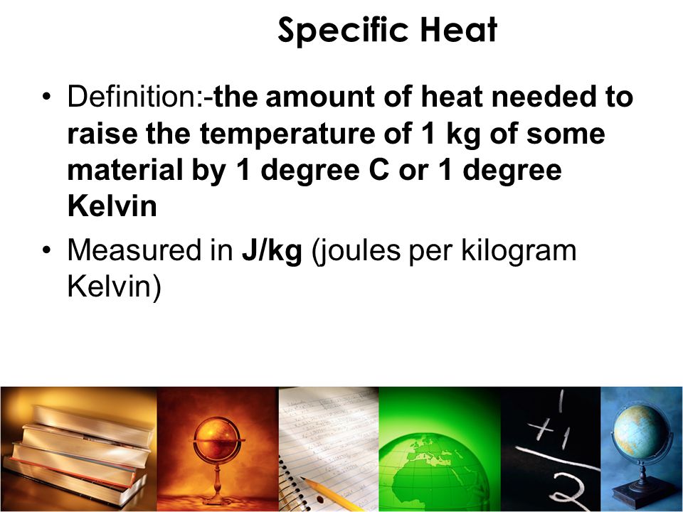 Specific Heat Definition:-the amount of heat needed to raise the temperature of 1 kg of some material by 1 degree C or 1 degree Kelvin.