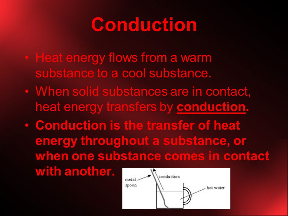 Conduction Heat energy flows from a warm substance to a cool substance. When solid substances are in contact, heat energy transfers by conduction.