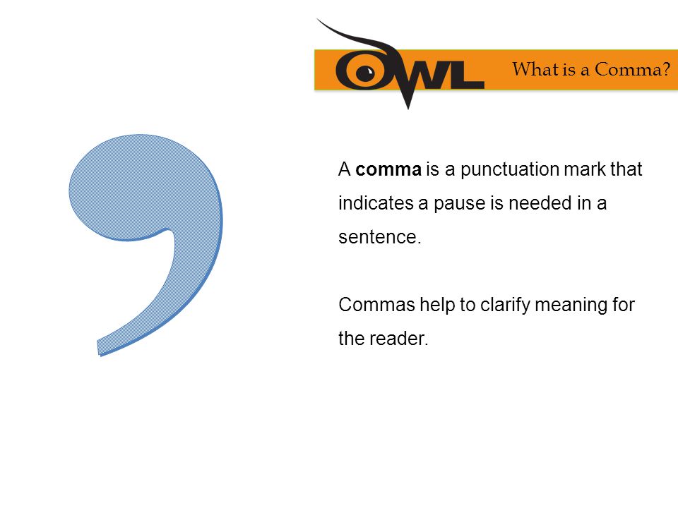 What is a Comma , A comma is a punctuation mark that indicates a pause is needed in a sentence. Commas help to clarify meaning for the reader.