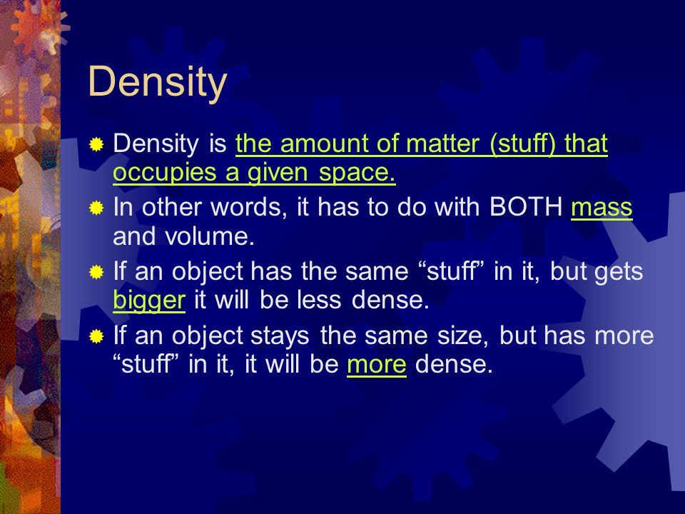 Density Density is the amount of matter (stuff) that occupies a given space. In other words, it has to do with BOTH mass and volume.