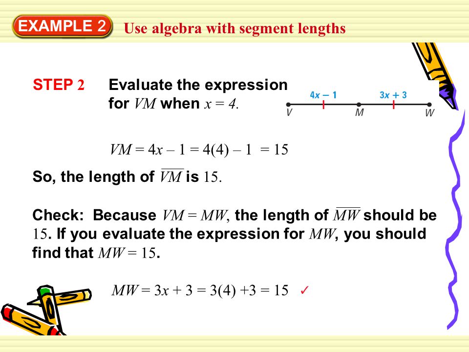 EXAMPLE 2 Use algebra with segment lengths. STEP 2. Evaluate the expression for VM when x = 4. VM = 4x – 1 = 4(4) – 1 = 15.
