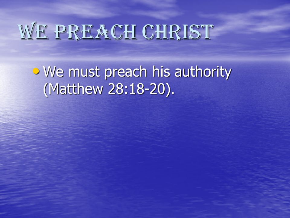 We Preach Christ We must preach his authority (Matthew 28:18-20).