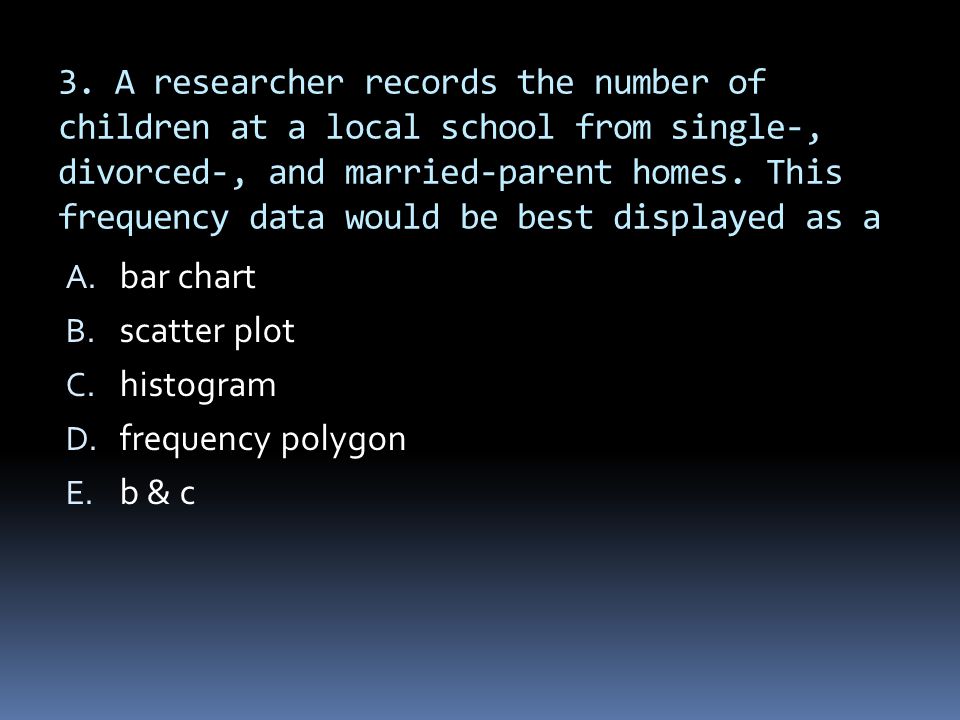 3. A researcher records the number of children at a local school from single-, divorced-, and married-parent homes. This frequency data would be best displayed as a