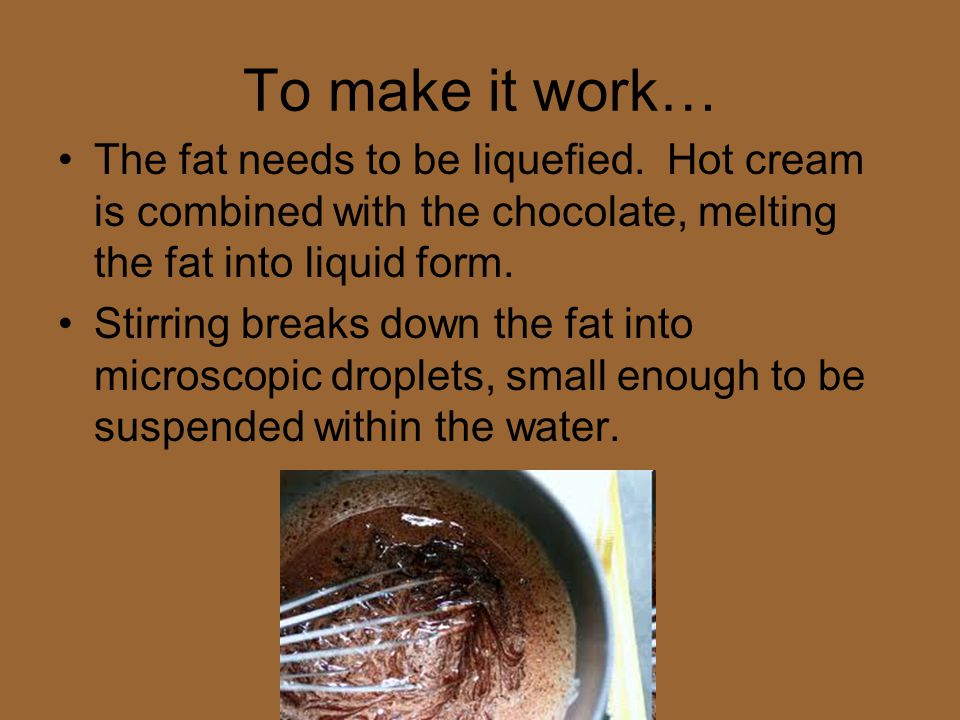 To make it work… The fat needs to be liquefied. Hot cream is combined with the chocolate, melting the fat into liquid form.