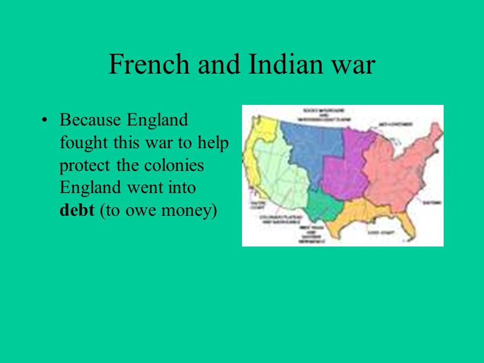French and Indian war Because England fought this war to help protect the colonies England went into debt (to owe money)