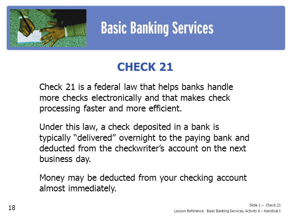 CHECK 21 Check 21 is a federal law that helps banks handle more checks electronically and that makes check processing faster and more efficient.