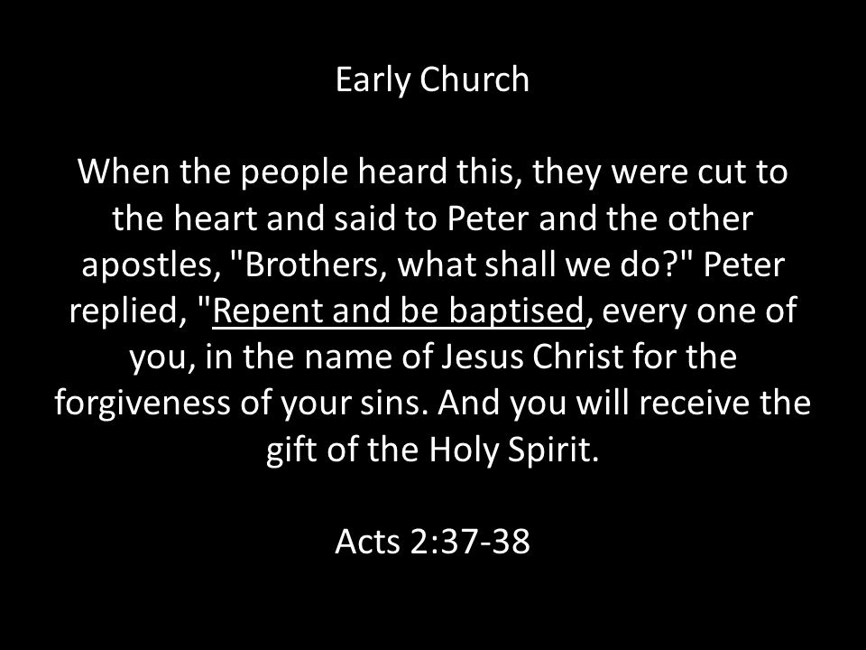 Early Church When the people heard this, they were cut to the heart and said to Peter and the other apostles, Brothers, what shall we do Peter replied, Repent and be baptised, every one of you, in the name of Jesus Christ for the forgiveness of your sins.