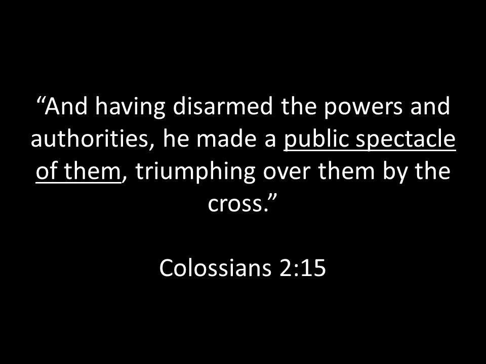 And having disarmed the powers and authorities, he made a public spectacle of them, triumphing over them by the cross. Colossians 2:15