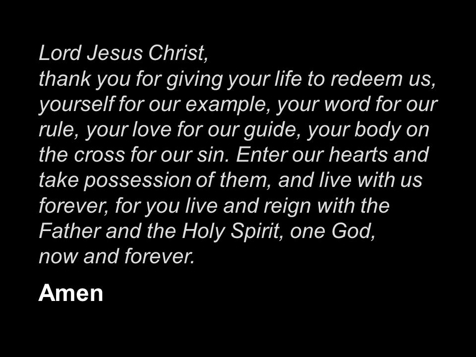 Lord Jesus Christ, thank you for giving your life to redeem us, yourself for our example, your word for our rule, your love for our guide, your body on the cross for our sin. Enter our hearts and take possession of them, and live with us forever, for you live and reign with the Father and the Holy Spirit, one God,