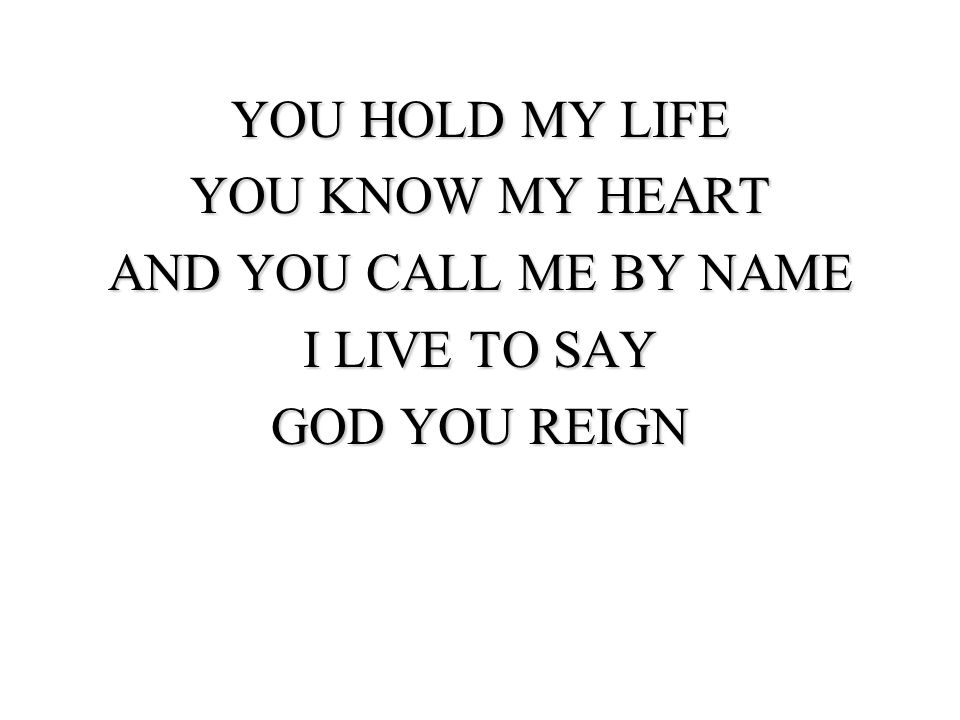 YOU HOLD MY LIFE YOU KNOW MY HEART AND YOU CALL ME BY NAME I LIVE TO SAY GOD YOU REIGN