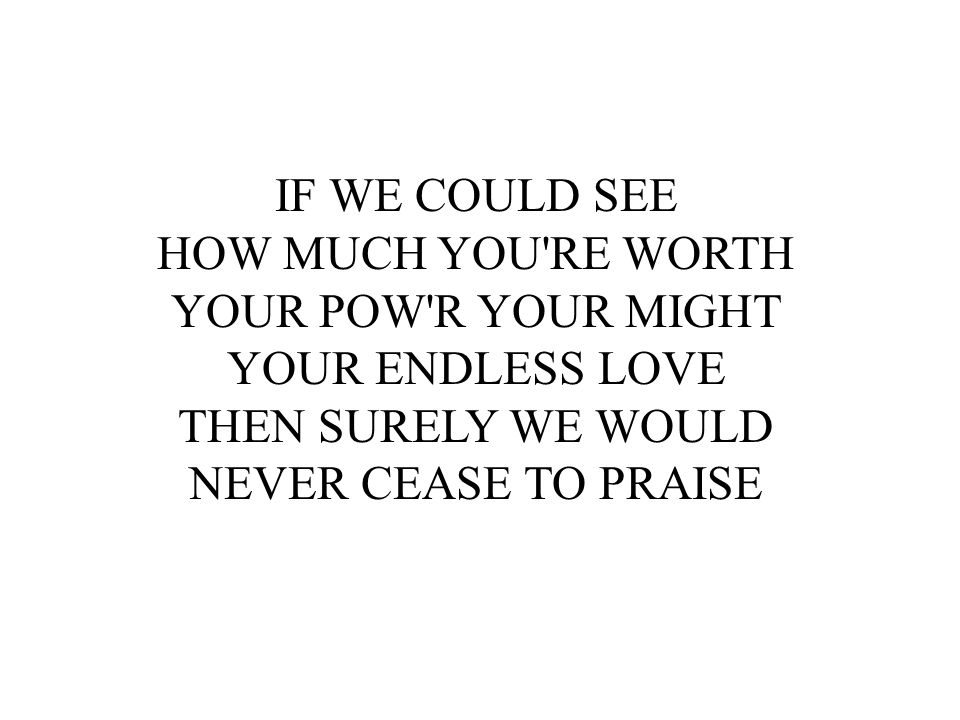 IF WE COULD SEE HOW MUCH YOU RE WORTH. YOUR POW R YOUR MIGHT. YOUR ENDLESS LOVE. THEN SURELY WE WOULD.