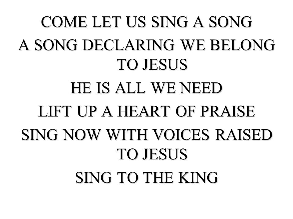 COME LET US SING A SONG A SONG DECLARING WE BELONG TO JESUS HE IS ALL WE NEED LIFT UP A HEART OF PRAISE SING NOW WITH VOICES RAISED TO JESUS SING TO THE KING
