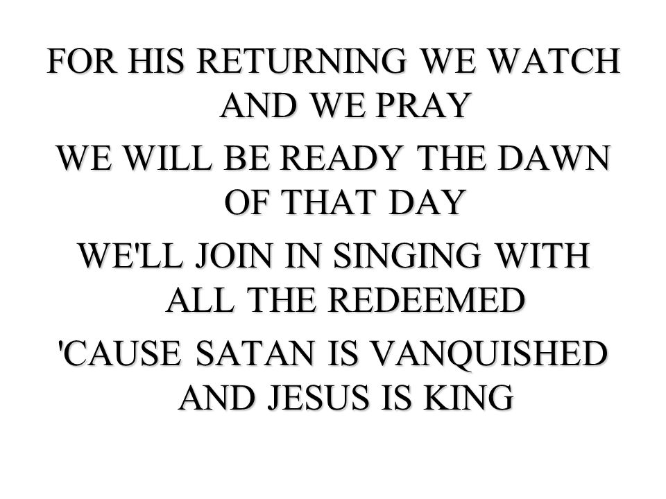 FOR HIS RETURNING WE WATCH AND WE PRAY WE WILL BE READY THE DAWN OF THAT DAY WE LL JOIN IN SINGING WITH ALL THE REDEEMED CAUSE SATAN IS VANQUISHED AND JESUS IS KING
