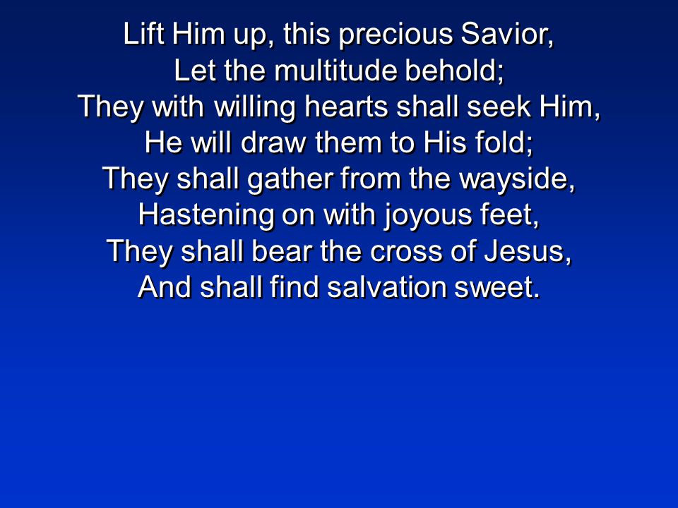 Lift Him up, this precious Savior, Let the multitude behold; They with willing hearts shall seek Him, He will draw them to His fold; They shall gather from the wayside, Hastening on with joyous feet, They shall bear the cross of Jesus, And shall find salvation sweet.