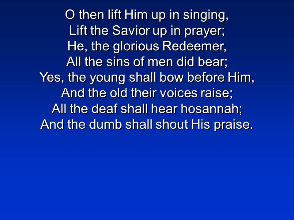 O then lift Him up in singing, Lift the Savior up in prayer; He, the glorious Redeemer, All the sins of men did bear; Yes, the young shall bow before Him, And the old their voices raise; All the deaf shall hear hosannah; And the dumb shall shout His praise.
