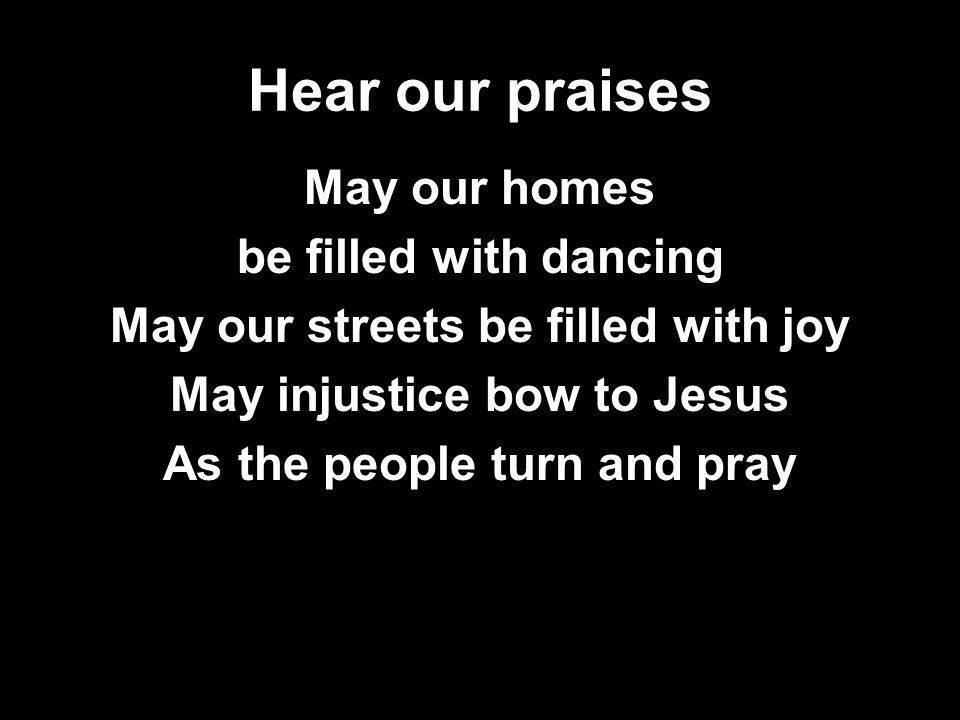 Hear our praises May our homes be filled with dancing May our streets be filled with joy May injustice bow to Jesus As the people turn and pray
