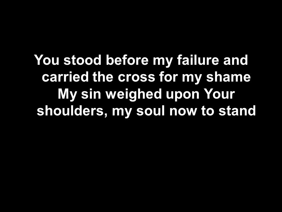 You stood before my failure and carried the cross for my shame My sin weighed upon Your shoulders, my soul now to stand