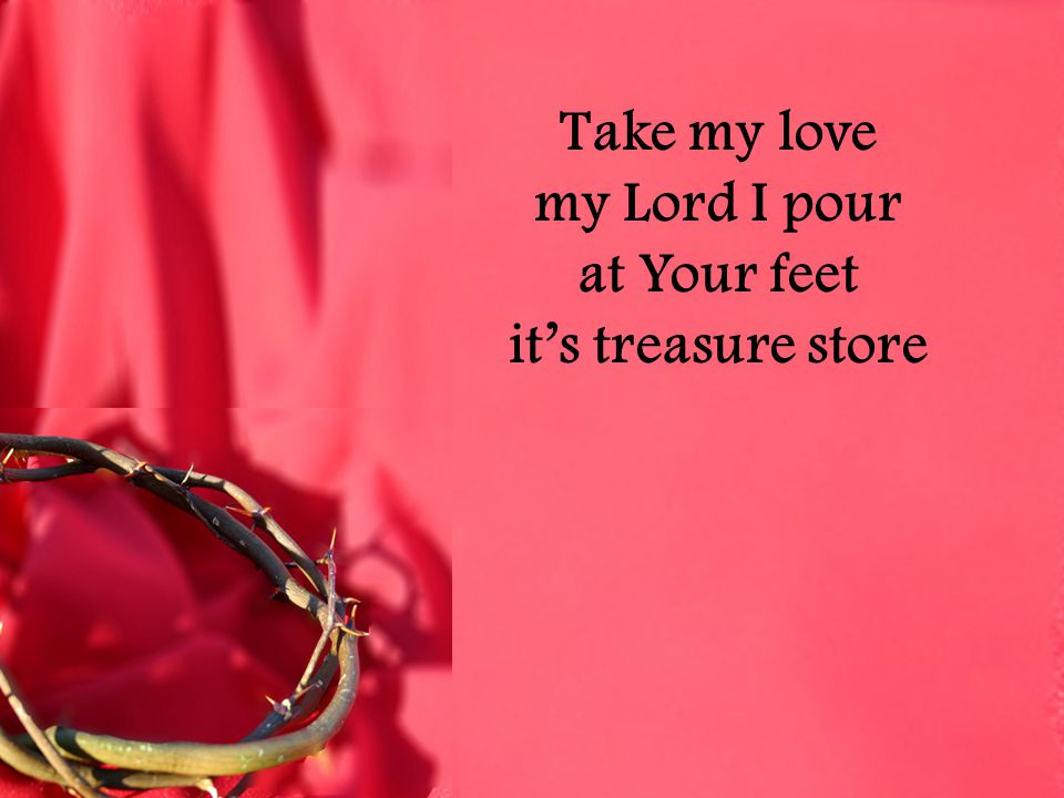 Take my love my Lord I pour at Your feet it’s treasure store