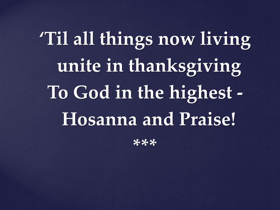 ‘Til all things now living unite in thanksgiving To God in the highest - Hosanna and Praise! ***