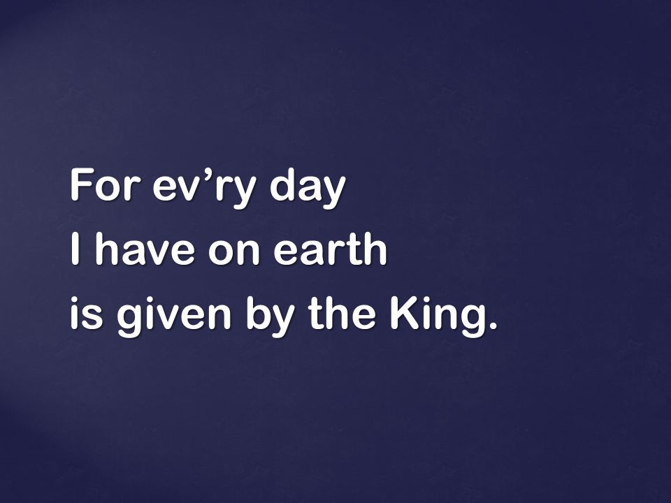 For ev’ry day I have on earth is given by the King.