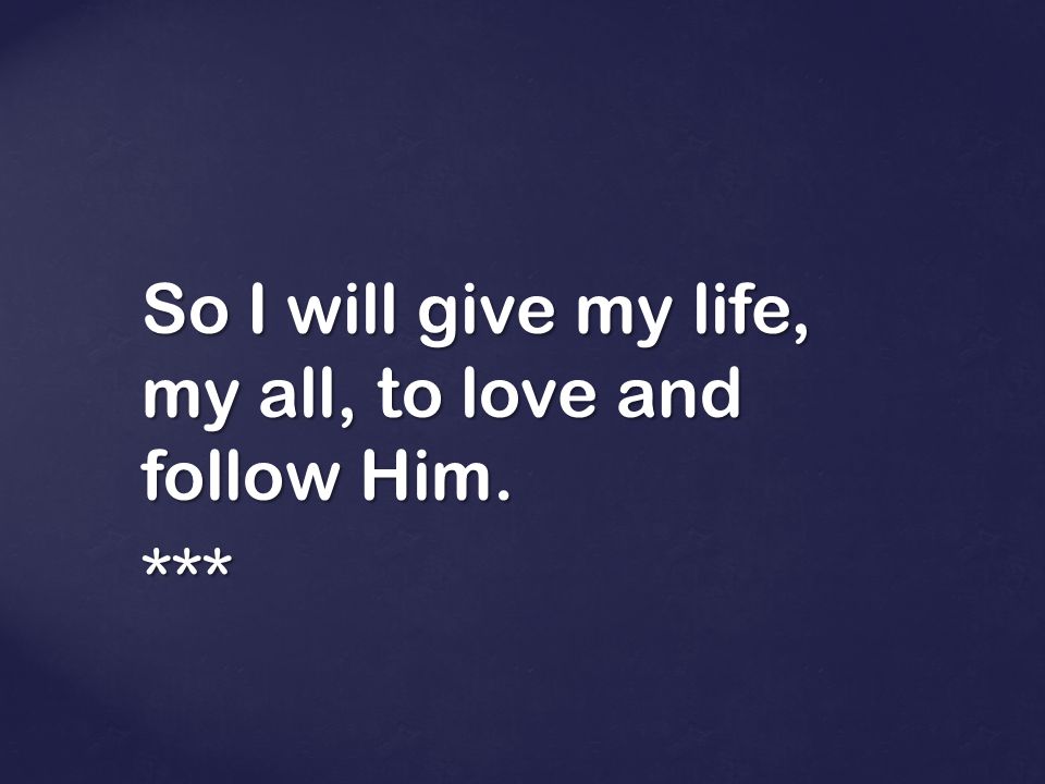 So I will give my life, my all, to love and follow Him. ***