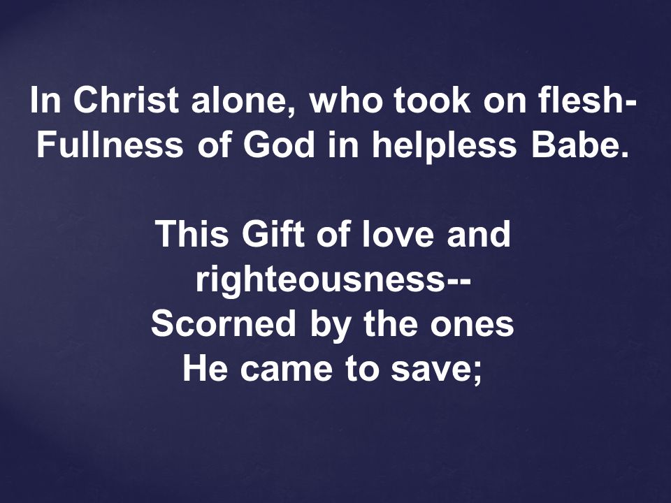 In Christ alone, who took on flesh- Fullness of God in helpless Babe.