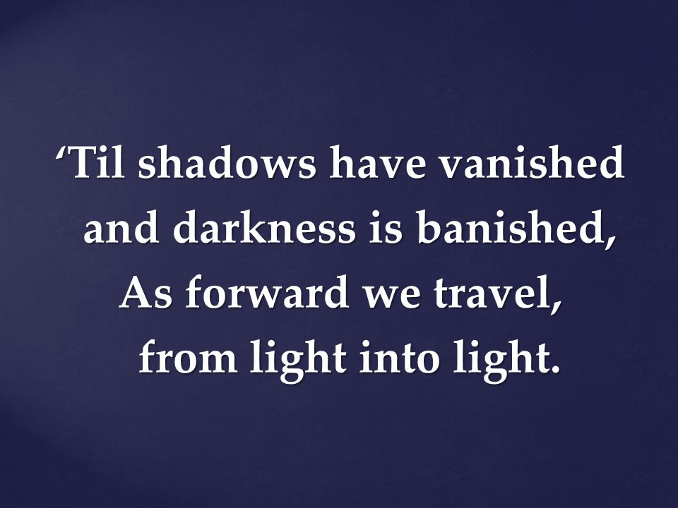 ‘Til shadows have vanished and darkness is banished, As forward we travel, from light into light.