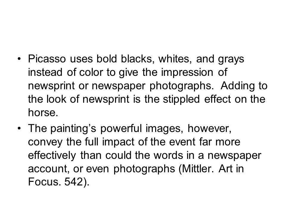 Picasso uses bold blacks, whites, and grays instead of color to give the impression of newsprint or newspaper photographs. Adding to the look of newsprint is the stippled effect on the horse.