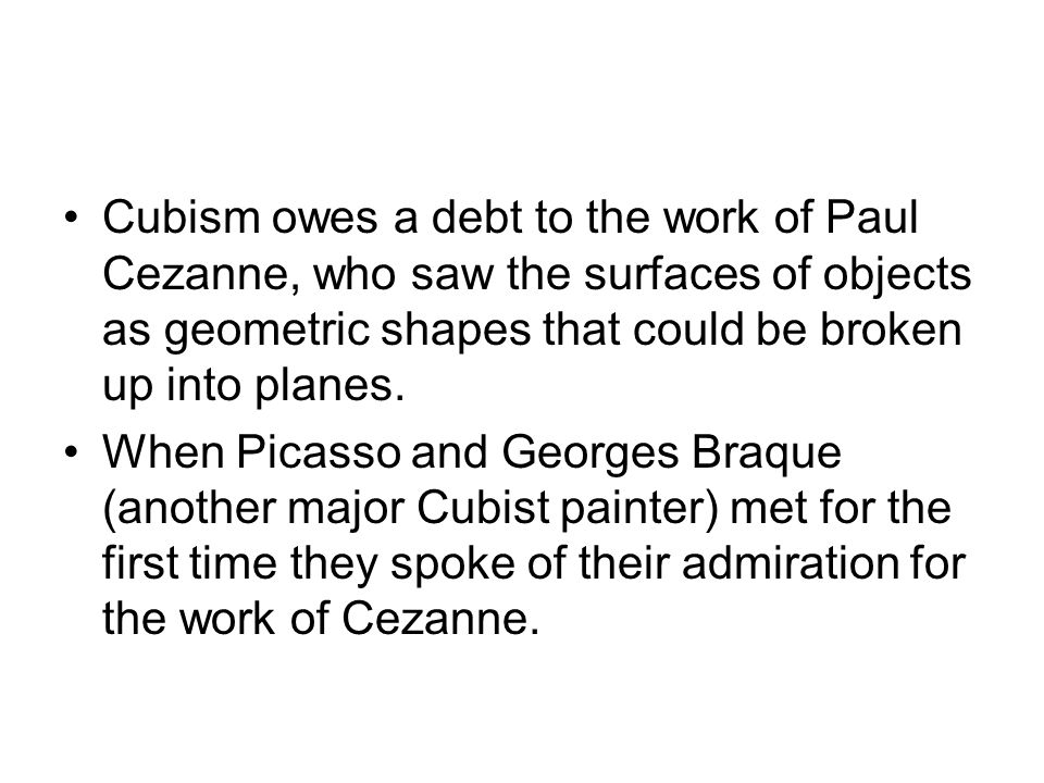 Cubism owes a debt to the work of Paul Cezanne, who saw the surfaces of objects as geometric shapes that could be broken up into planes.