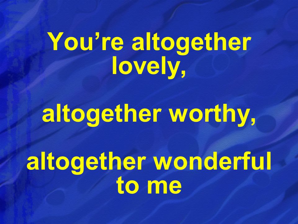 You’re altogether lovely, altogether wonderful to me