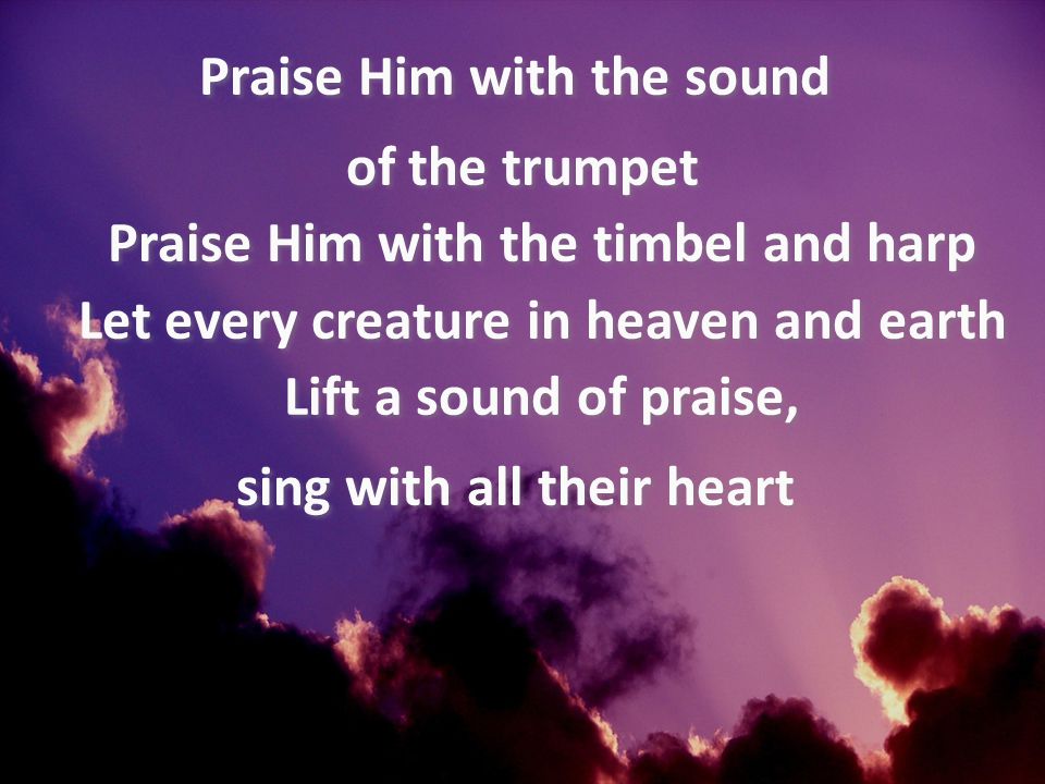 Praise Him with the sound of the trumpet Praise Him with the timbel and harp Let every creature in heaven and earth Lift a sound of praise, sing with all their heart