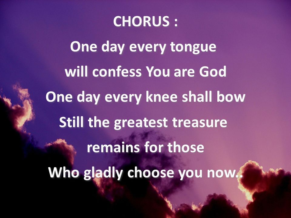 CHORUS : One day every tongue will confess You are God One day every knee shall bow Still the greatest treasure remains for those Who gladly choose you now..