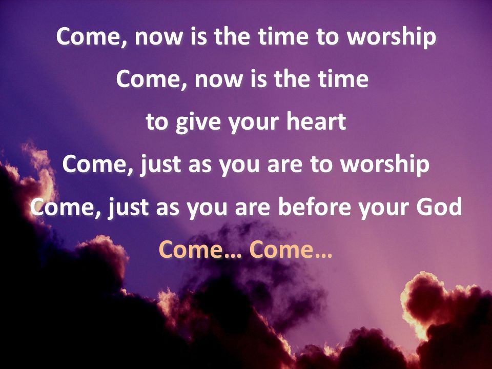 Come, now is the time to worship Come, now is the time to give your heart Come, just as you are to worship Come, just as you are before your God Come… Come…