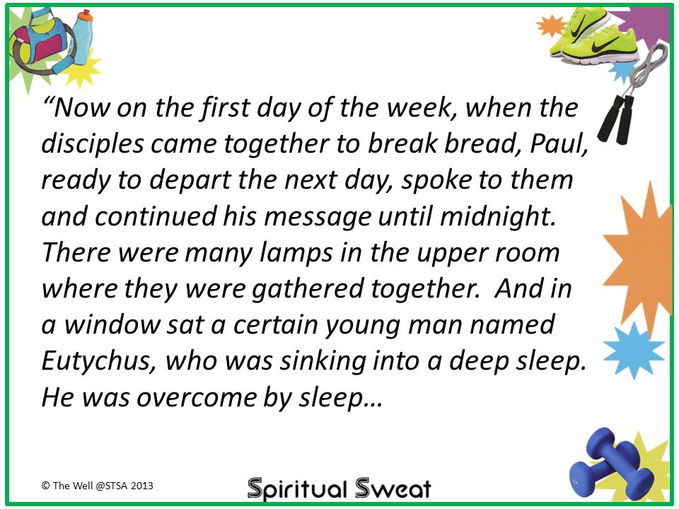 Now on the first day of the week, when the disciples came together to break bread, Paul, ready to depart the next day, spoke to them and continued his message until midnight. There were many lamps in the upper room where they were gathered together. And in a window sat a certain young man named Eutychus, who was sinking into a deep sleep. He was overcome by sleep…