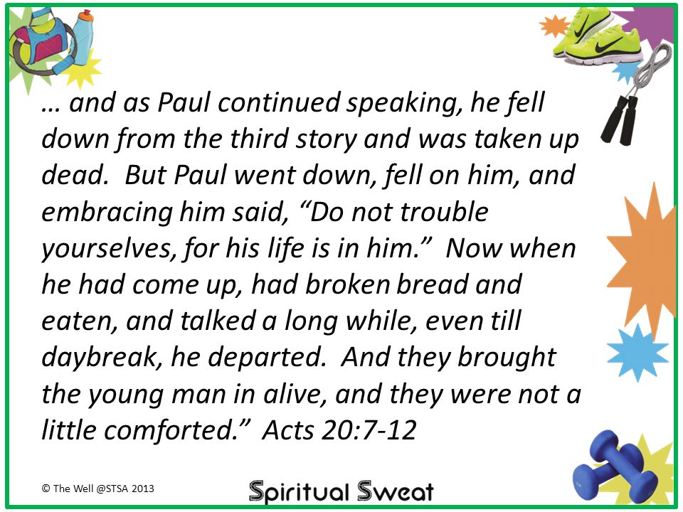 … and as Paul continued speaking, he fell down from the third story and was taken up dead. But Paul went down, fell on him, and embracing him said, Do not trouble yourselves, for his life is in him. Now when he had come up, had broken bread and eaten, and talked a long while, even till daybreak, he departed. And they brought the young man in alive, and they were not a little comforted. Acts 20:7-12