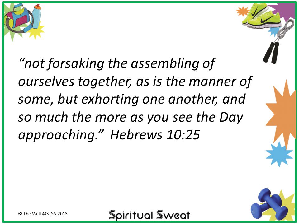 not forsaking the assembling of ourselves together, as is the manner of some, but exhorting one another, and so much the more as you see the Day approaching. Hebrews 10:25