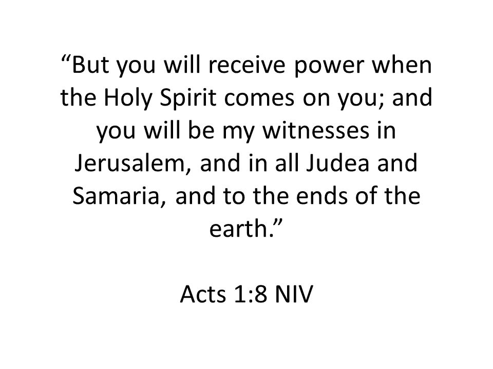 But you will receive power when the Holy Spirit comes on you; and you will be my witnesses in Jerusalem, and in all Judea and Samaria, and to the ends of the earth. Acts 1:8 NIV
